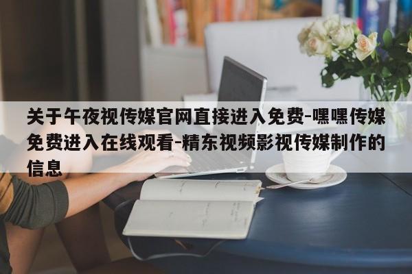 关于午夜视传媒官网直接进入免费-嘿嘿传媒免费进入在线观看-精东视频影视传媒制作的信息