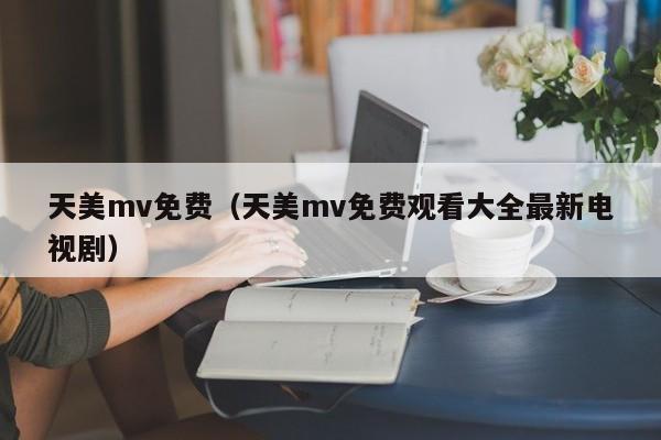 天美mv免费（天美mv免费观看大全最新电视剧）