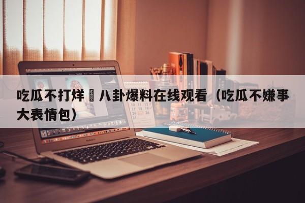 吃瓜不打烊–八卦爆料在线观看（吃瓜不嫌事大表情包）