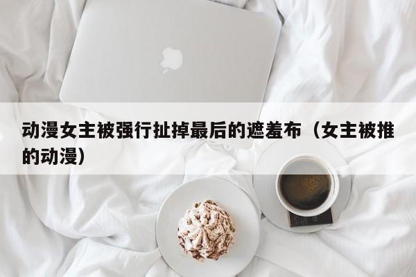 动漫女主被强行扯掉最后的遮羞布（女主被推的动漫）