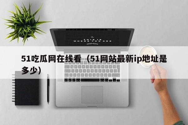 51吃瓜网在线看（51网站最新ip地址是多少）