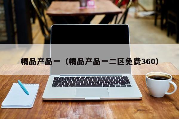 精品产品一（精品产品一二区免费360）