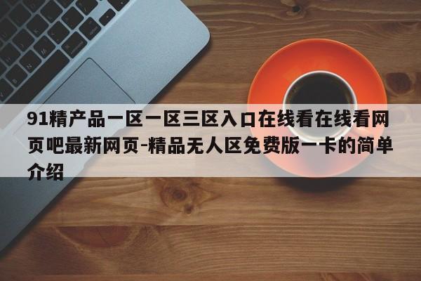 91精产品一区一区三区入口在线看在线看网页吧最新网页-精品无人区免费版一卡的简单介绍