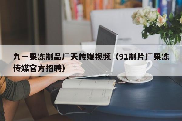 九一果冻制品厂天传媒视频（91制片厂果冻传媒官方招聘）