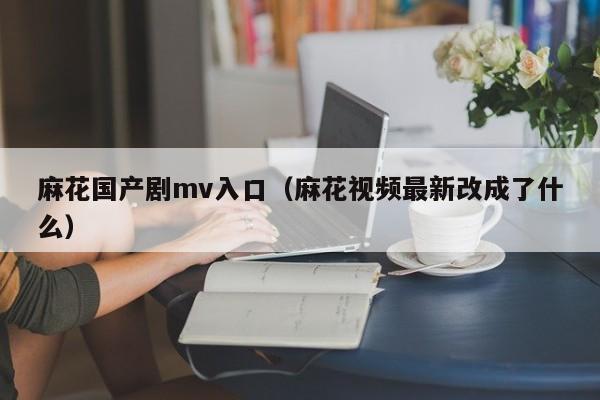 麻花国产剧mv入口（麻花视频最新改成了什么）