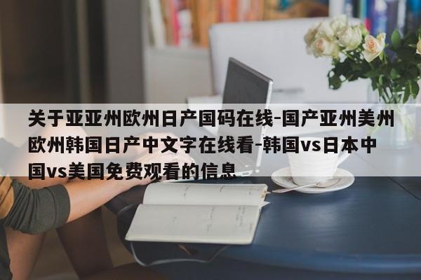 关于亚亚州欧州日产国码在线-国产亚州美州欧州韩国日产中文字在线看-韩国vs日本中国vs美国免费观看的信息