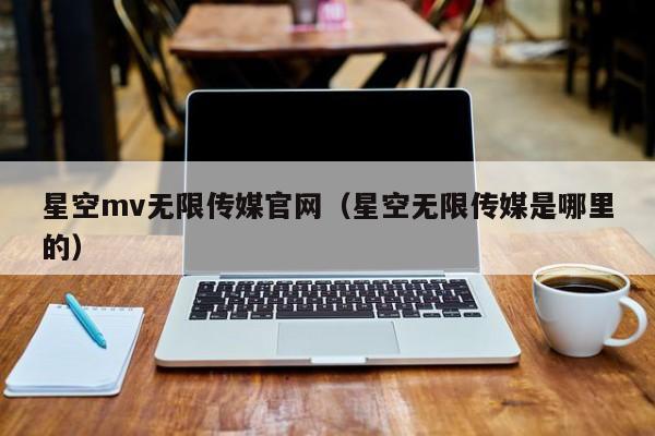 星空mv无限传媒官网（星空无限传媒是哪里的）