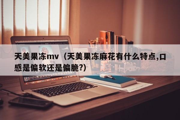 天美果冻mv（天美果冻麻花有什么特点,口感是偏软还是偏脆?）