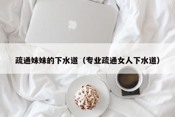 疏通妹妹的下水道（专业疏通女人下水道）