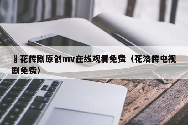 蔴花传剧原创mv在线观看免费（花溶传电视剧免费）