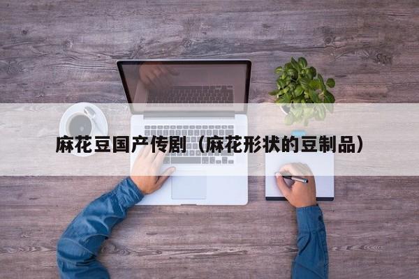 麻花豆国产传剧（麻花形状的豆制品）